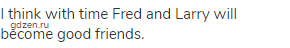 I think with time Fred and Larry will become good friends.