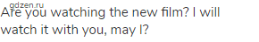 Are you watching the new film? I will watch it with you, may I?