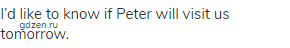 I&rsquo;d like to know if Peter will visit us tomorrow.