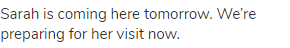 Sarah is coming here tomorrow. We&rsquo;re preparing for her visit now.