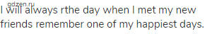 I will always rthe day when I met my new friends remember one of my happiest days.