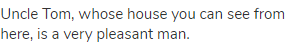 Uncle Tom, whose house you can see from here, is a very pleasant man.