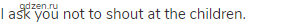 I ask you not to shout at the children.