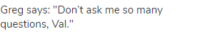 Greg says: "Don&rsquo;t ask me so many questions, Val."