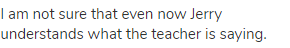 I am not sure that even now Jerry understands what the teacher is saying.