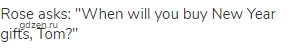 Rose asks: "When will you buy New Year gifts, Tom?"