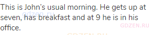 This is John&rsquo;s usual morning. He gets up at seven, has breakfast and at 9 he is in his office.