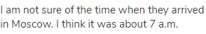 I am not sure of the time when they arrived in Moscow. I think it was about 7 a.m.