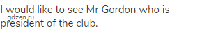 I would like to see Mr Gordon who is president of the club.