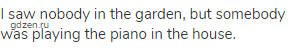 I saw nobody in the garden, but somebody was playing the piano in the house.