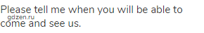 Please tell me when you will be able to come and see us.