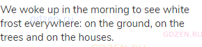 We woke up in the morning to see white frost everywhere: on the ground, on the trees and on the