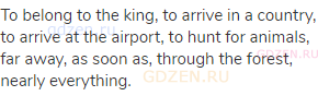 To belong to the king, to arrive in a country, to arrive at the airport, to hunt for animals, far