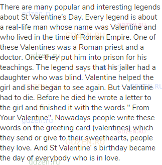 There are many popular and interesting legends about St Valentine’s Day. Every legend is about a