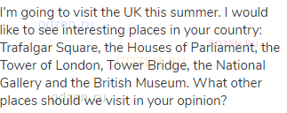 I'm going to visit the UK this summer. I would like to see interesting places in your country:
