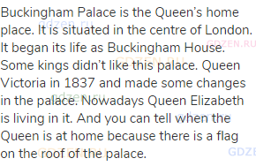 Buckingham Palace is the Queen’s home place. It is situated in the centre of London. It began its