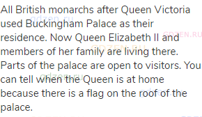 All British monarchs after Queen Victoria used Buckingham Palace as their residence. Now Queen