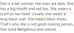 She is a tall woman. Her eyes are dark. She has a big mouth and red lips. She wears a scarf on her