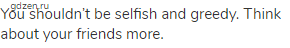 You shouldn&rsquo;t be selfish and greedy. Think about your friends more.