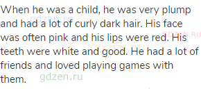When he was a child, he was very plump and had a lot of curly dark hair. His face was often pink and
