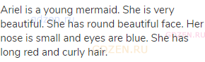 Ariel is a young mermaid. She is very beautiful. She has round beautiful face. Her nose is small and