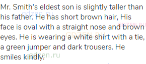 Mr. Smith's eldest son is slightly taller than his father. He has short brown hair, His face is oval