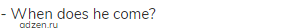 - When does he come?