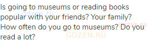 Is going to museums or reading books popular with your friends? Your family? How often do you go to