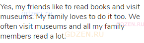 Yes, my friends like to read books and visit museums. My family loves to do it too. We often visit