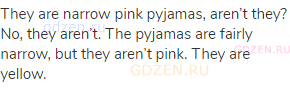 They are narrow pink pyjamas, aren’t they? No, they aren’t. The pyjamas are fairly narrow, but