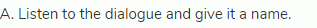 A. Listen to the dialogue and give it a name.