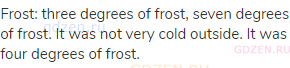 frost: three degrees of frost, seven degrees of frost. It was not very cold outside. It was four
