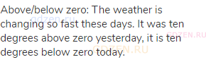 above/below zero: The weather is changing so fast these days. It was ten degrees above zero