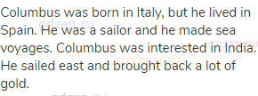 Columbus was born in Italy, but he lived in Spain. He was a sailor and he made sea voyages. Columbus