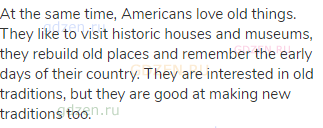 At the same time, Americans love old things. They like to visit historic houses and museums, they