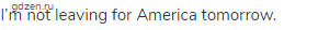 I&rsquo;m not leaving for America tomorrow.