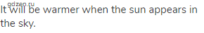 It will be warmer when the sun appears in the sky.