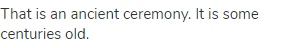 That is an ancient ceremony. It is some centuries old.