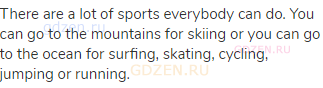 There are a lot of sports everybody can do. You can go to the mountains for skiing or you can go to