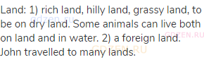 land: 1) rich land, hilly land, grassy land, to be on dry land. Some animals can live both on land