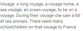 voyage: a long voyage, a voyage home, a sea voyage, an ocean voyage, to be on a voyage. During their