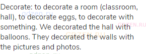 decorate: to decorate a room (classroom, hall), to decorate eggs, to decorate with something. We