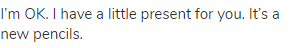 I&rsquo;m OK. I have a little present for you. It&rsquo;s a new pencils.