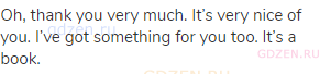 Oh, thank you very much. It&rsquo;s very nice of you. I&rsquo;ve got something for you too. It&rsquo;s a book.