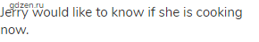 Jerry would like to know if she is cooking now.