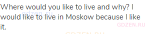 Where would you like to live and why? I would like to live in Moskow because I like it.