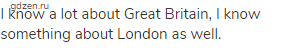I know a lot about Great Britain, I know something about London as well.