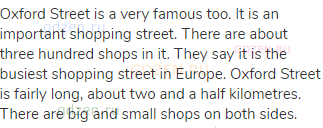 Oxford Street is a very famous too. It is an important shopping street. There are about three