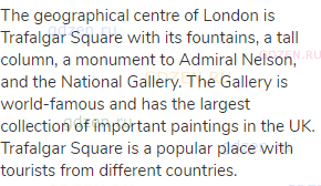 The geographical centre of London is Trafalgar Square with its fountains, a tall column, a monument