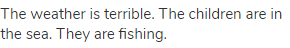 The weather is terrible. The children are in the sea. They are fishing.